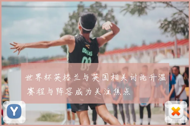 世界杯英格兰与英国相关讨论升温 赛程与阵容成为关注焦点