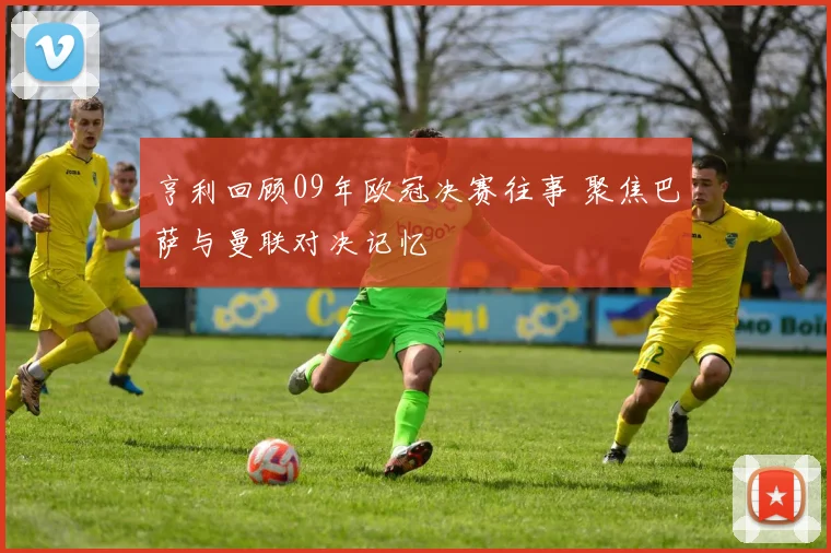 亨利回顾09年欧冠决赛往事 聚焦巴萨与曼联对决记忆