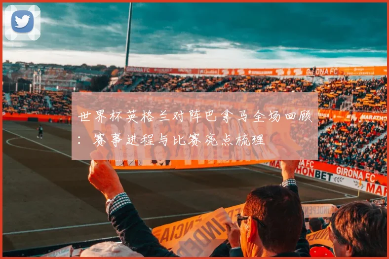 世界杯英格兰对阵巴拿马全场回顾：赛事进程与比赛亮点梳理