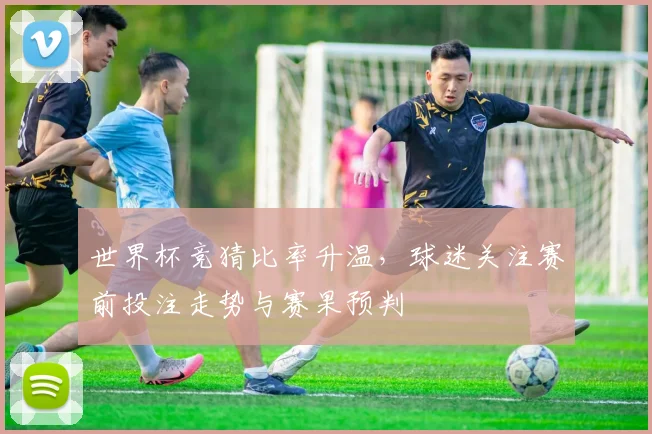 世界杯竞猜比率升温,球迷关注赛前投注走势与赛果预判