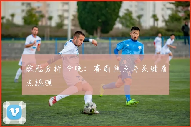 欧冠分析 今晚:赛前焦点与关键看点梳理