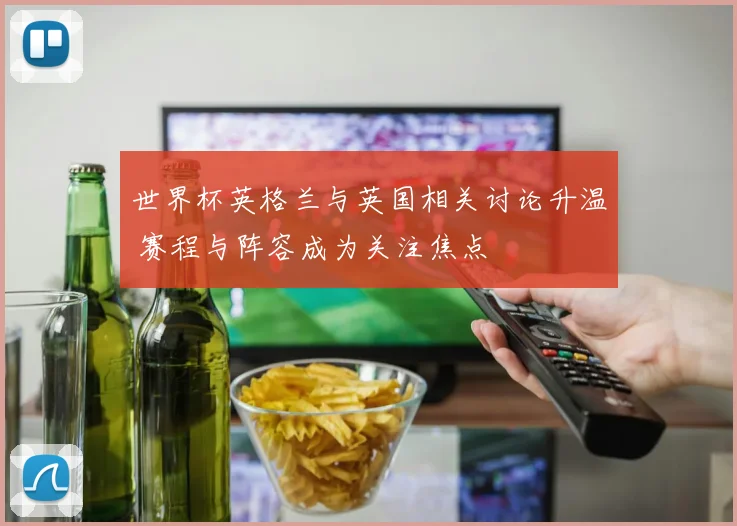 世界杯英格兰与英国相关讨论升温 赛程与阵容成为关注焦点
