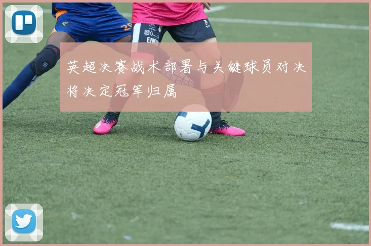 英超决赛战术部署与关键球员对决将决定冠军归属