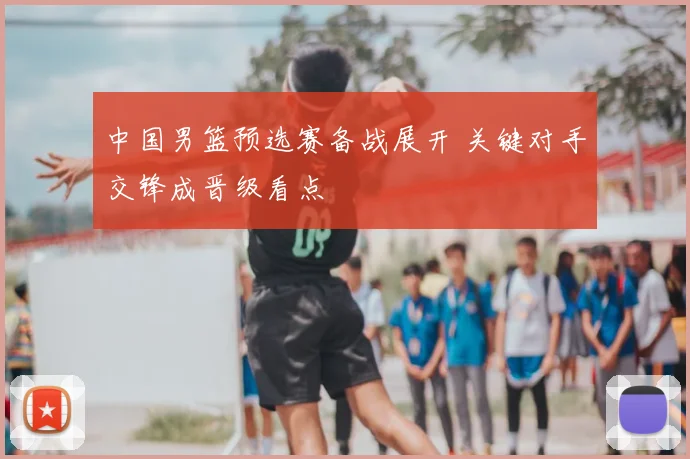 中国男篮预选赛备战展开 关键对手交锋成晋级看点