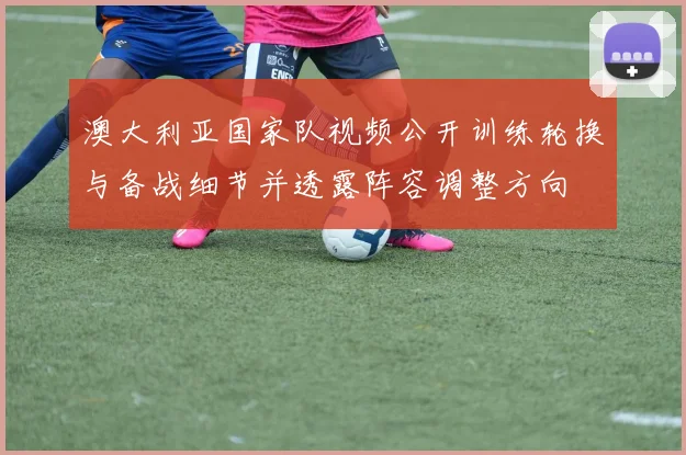 澳大利亚国家队视频公开训练轮换与备战细节并透露阵容调整方向