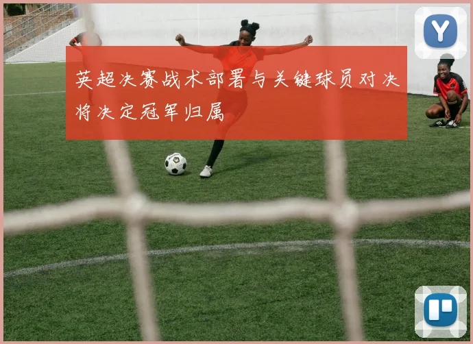 英超决赛战术部署与关键球员对决将决定冠军归属