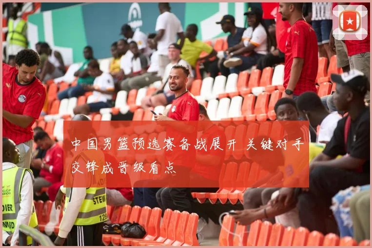 中国男篮预选赛备战展开 关键对手交锋成晋级看点