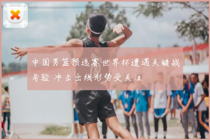 中国男篮预选赛世界杯遭遇关键战考验 冲击出线形势受关注