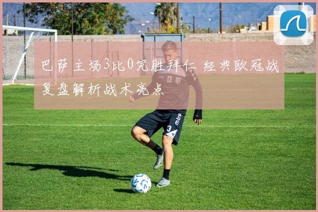 巴萨主场3比0完胜拜仁 经典欧冠战复盘解析战术亮点