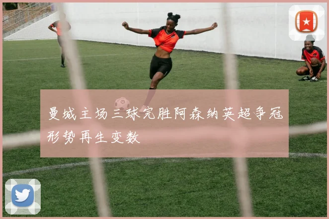 曼城主场三球完胜阿森纳英超争冠形势再生变数