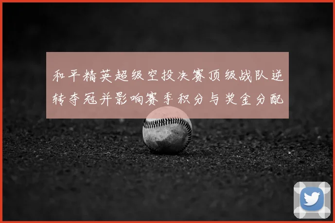 和平精英超级空投决赛顶级战队逆转夺冠并影响赛季积分与奖金分配