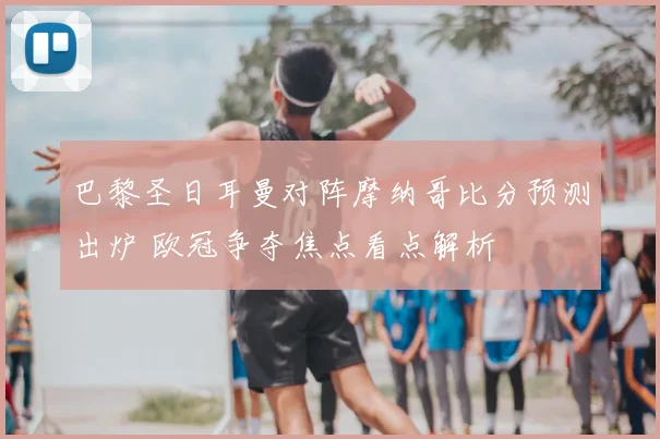 巴黎圣日耳曼对阵摩纳哥比分预测出炉 欧冠争夺焦点看点解析