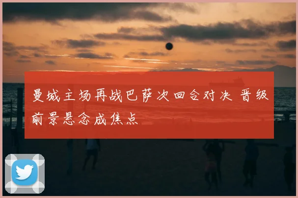 曼城主场再战巴萨次回合对决 晋级前景悬念成焦点