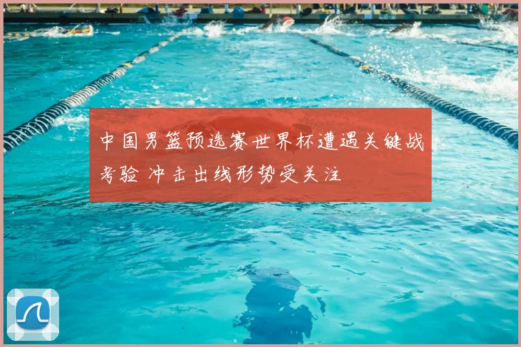 中国男篮预选赛世界杯遭遇关键战考验 冲击出线形势受关注