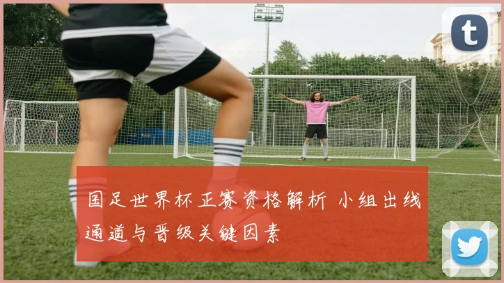 国足世界杯正赛资格解析 小组出线通道与晋级关键因素