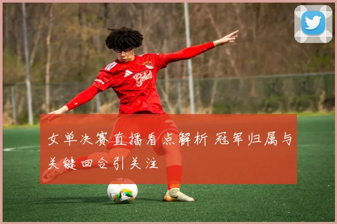 女单决赛直播看点解析 冠军归属与关键回合引关注
