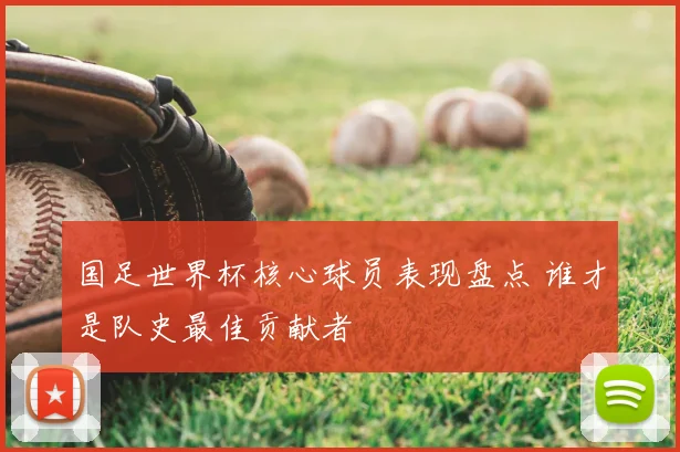 国足世界杯核心球员表现盘点 谁才是队史最佳贡献者