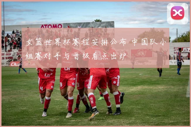 女篮世界杯赛程安排公布 中国队小组赛对手与晋级看点出炉