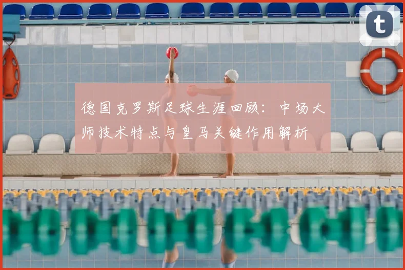 德国克罗斯足球生涯回顾：中场大师技术特点与皇马关键作用解析