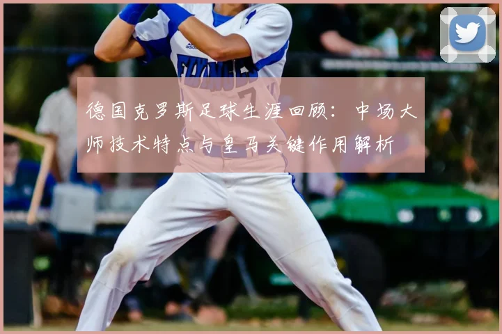 德国克罗斯足球生涯回顾：中场大师技术特点与皇马关键作用解析