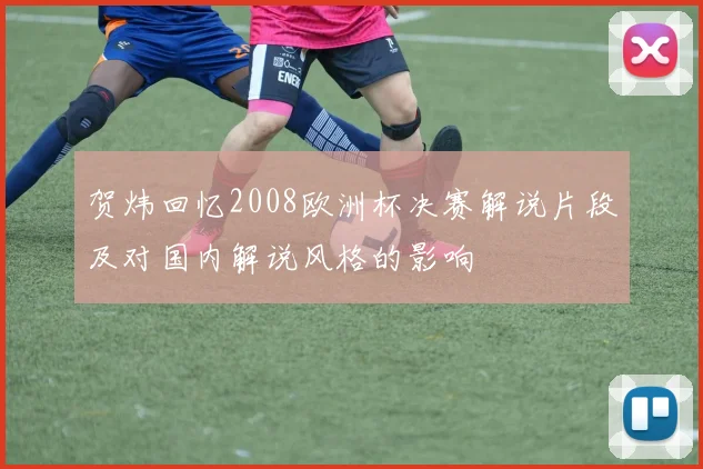 贺炜回忆2008欧洲杯决赛解说片段及对国内解说风格的影响