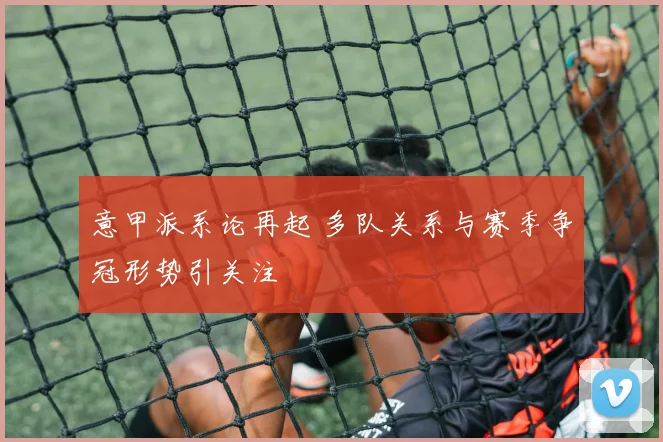 意甲派系论再起 多队关系与赛季争冠形势引关注