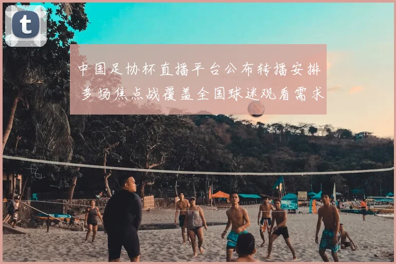 中国足协杯直播平台公布转播安排 多场焦点战覆盖全国球迷观看需求